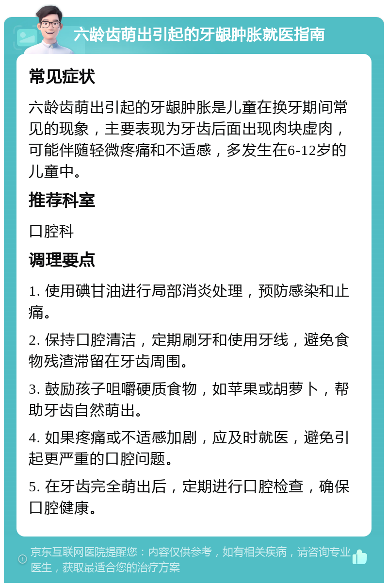 六龄齿萌出引起的牙龈肿胀就医指南 常见症状 六龄齿萌出引起的牙龈肿胀是儿童在换牙期间常见的现象，主要表现为牙齿后面出现肉块虚肉，可能伴随轻微疼痛和不适感，多发生在6-12岁的儿童中。 推荐科室 口腔科 调理要点 1. 使用碘甘油进行局部消炎处理，预防感染和止痛。 2. 保持口腔清洁，定期刷牙和使用牙线，避免食物残渣滞留在牙齿周围。 3. 鼓励孩子咀嚼硬质食物，如苹果或胡萝卜，帮助牙齿自然萌出。 4. 如果疼痛或不适感加剧，应及时就医，避免引起更严重的口腔问题。 5. 在牙齿完全萌出后，定期进行口腔检查，确保口腔健康。