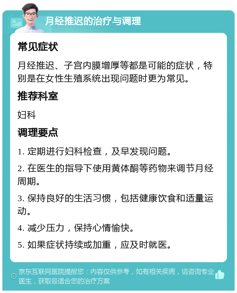 月经推迟的治疗与调理 常见症状 月经推迟、子宫内膜增厚等都是可能的症状，特别是在女性生殖系统出现问题时更为常见。 推荐科室 妇科 调理要点 1. 定期进行妇科检查，及早发现问题。 2. 在医生的指导下使用黄体酮等药物来调节月经周期。 3. 保持良好的生活习惯，包括健康饮食和适量运动。 4. 减少压力，保持心情愉快。 5. 如果症状持续或加重，应及时就医。