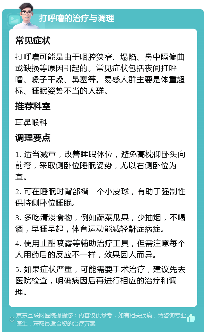 打呼噜的治疗与调理 常见症状 打呼噜可能是由于咽腔狭窄、塌陷、鼻中隔偏曲或缺损等原因引起的。常见症状包括夜间打呼噜、嗓子干燥、鼻塞等。易感人群主要是体重超标、睡眠姿势不当的人群。 推荐科室 耳鼻喉科 调理要点 1. 适当减重，改善睡眠体位，避免高枕仰卧头向前弯，采取侧卧位睡眠姿势，尤以右侧卧位为宜。 2. 可在睡眠时背部褙一个小皮球，有助于强制性保持侧卧位睡眠。 3. 多吃清淡食物，例如蔬菜瓜果，少抽烟，不喝酒，早睡早起，体育运动能减轻鼾症病症。 4. 使用止酣喷雾等辅助治疗工具，但需注意每个人用药后的反应不一样，效果因人而异。 5. 如果症状严重，可能需要手术治疗，建议先去医院检查，明确病因后再进行相应的治疗和调理。