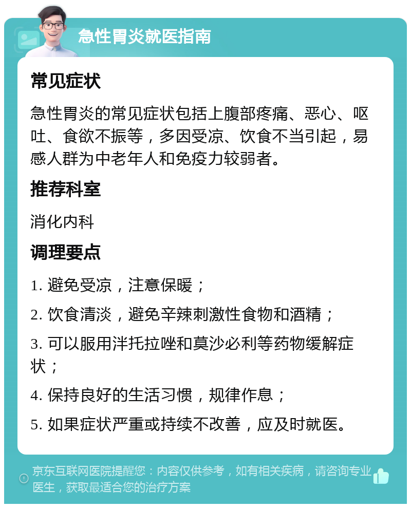 急性胃炎就医指南 常见症状 急性胃炎的常见症状包括上腹部疼痛、恶心、呕吐、食欲不振等，多因受凉、饮食不当引起，易感人群为中老年人和免疫力较弱者。 推荐科室 消化内科 调理要点 1. 避免受凉，注意保暖； 2. 饮食清淡，避免辛辣刺激性食物和酒精； 3. 可以服用泮托拉唑和莫沙必利等药物缓解症状； 4. 保持良好的生活习惯，规律作息； 5. 如果症状严重或持续不改善，应及时就医。