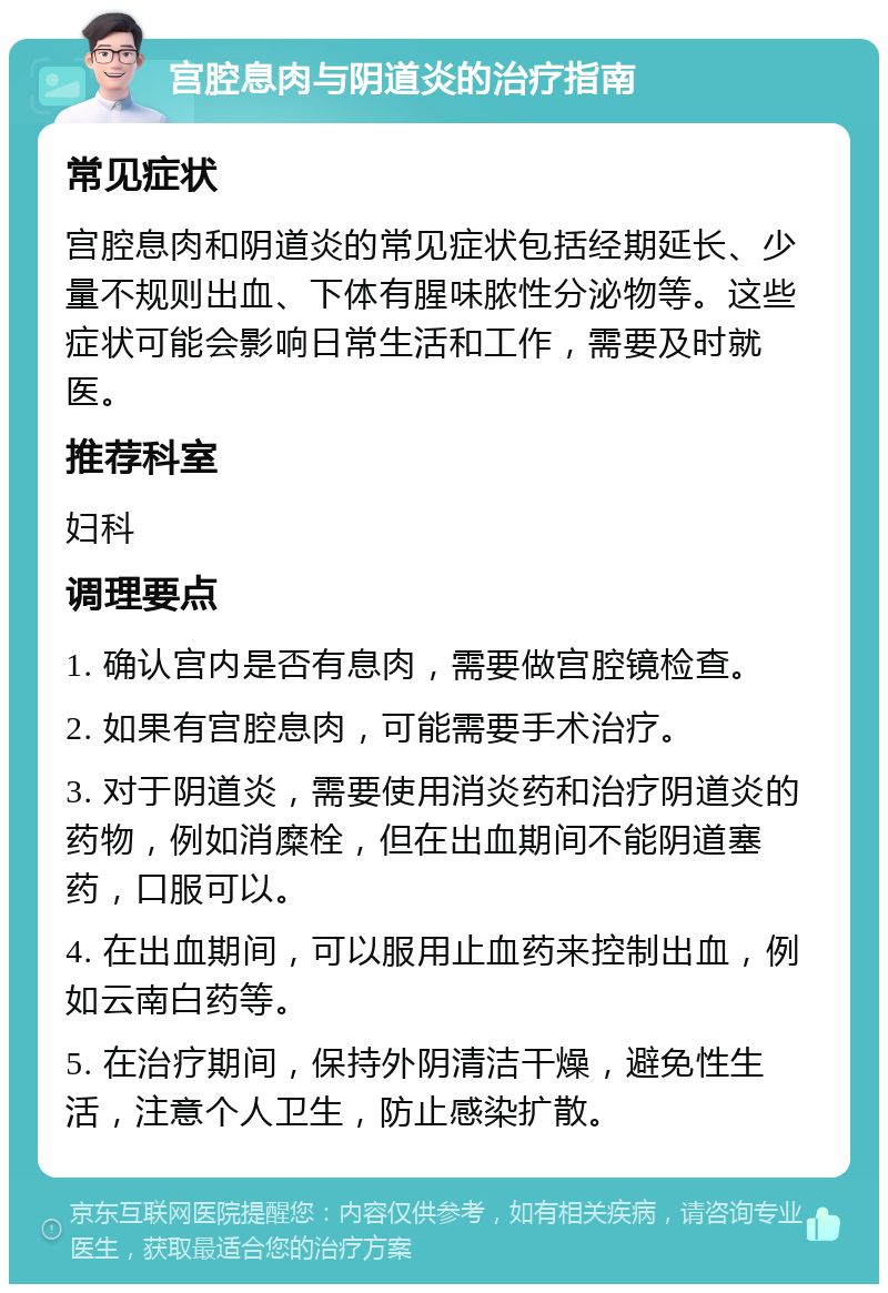 宫腔息肉与阴道炎的治疗指南 常见症状 宫腔息肉和阴道炎的常见症状包括经期延长、少量不规则出血、下体有腥味脓性分泌物等。这些症状可能会影响日常生活和工作，需要及时就医。 推荐科室 妇科 调理要点 1. 确认宫内是否有息肉，需要做宫腔镜检查。 2. 如果有宫腔息肉，可能需要手术治疗。 3. 对于阴道炎，需要使用消炎药和治疗阴道炎的药物，例如消糜栓，但在出血期间不能阴道塞药，口服可以。 4. 在出血期间，可以服用止血药来控制出血，例如云南白药等。 5. 在治疗期间，保持外阴清洁干燥，避免性生活，注意个人卫生，防止感染扩散。