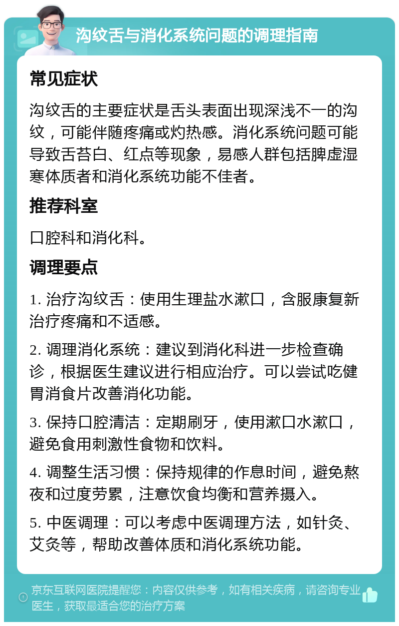 沟纹舌与消化系统问题的调理指南 常见症状 沟纹舌的主要症状是舌头表面出现深浅不一的沟纹，可能伴随疼痛或灼热感。消化系统问题可能导致舌苔白、红点等现象，易感人群包括脾虚湿寒体质者和消化系统功能不佳者。 推荐科室 口腔科和消化科。 调理要点 1. 治疗沟纹舌：使用生理盐水漱口，含服康复新治疗疼痛和不适感。 2. 调理消化系统：建议到消化科进一步检查确诊，根据医生建议进行相应治疗。可以尝试吃健胃消食片改善消化功能。 3. 保持口腔清洁：定期刷牙，使用漱口水漱口，避免食用刺激性食物和饮料。 4. 调整生活习惯：保持规律的作息时间，避免熬夜和过度劳累，注意饮食均衡和营养摄入。 5. 中医调理：可以考虑中医调理方法，如针灸、艾灸等，帮助改善体质和消化系统功能。