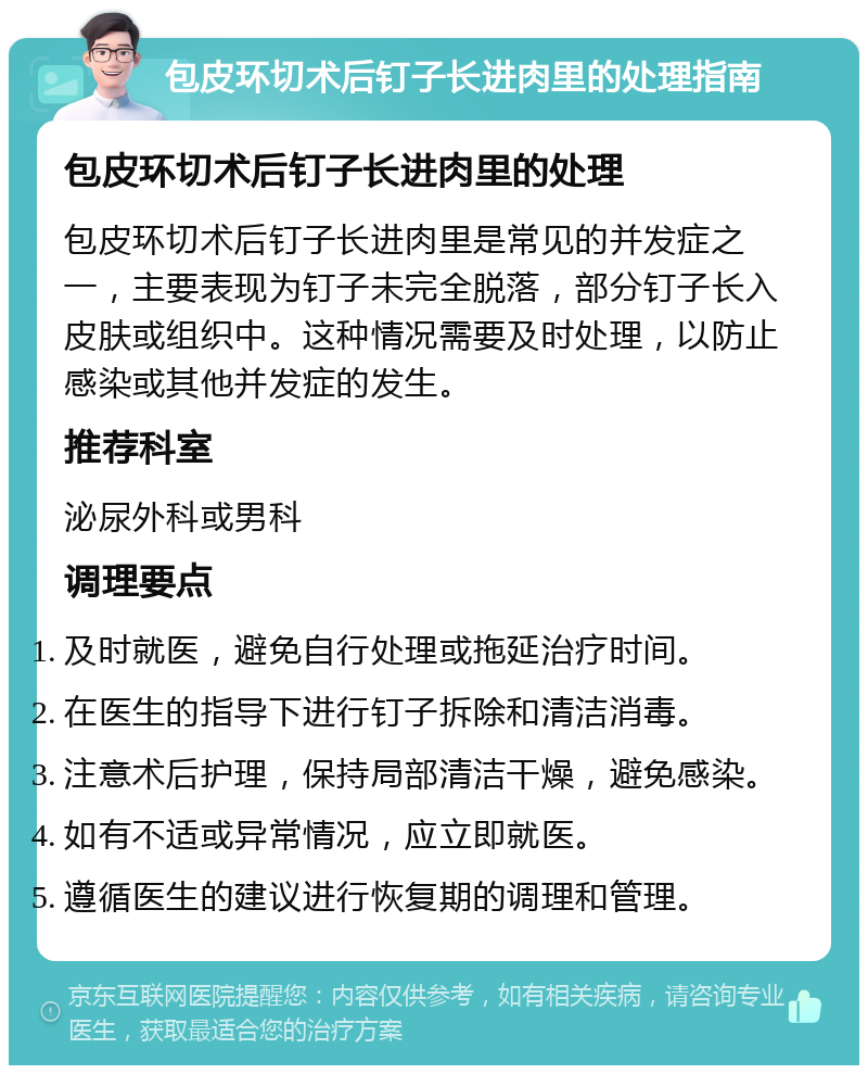 包皮环切术后钉子长进肉里的处理指南 包皮环切术后钉子长进肉里的处理 包皮环切术后钉子长进肉里是常见的并发症之一，主要表现为钉子未完全脱落，部分钉子长入皮肤或组织中。这种情况需要及时处理，以防止感染或其他并发症的发生。 推荐科室 泌尿外科或男科 调理要点 及时就医，避免自行处理或拖延治疗时间。 在医生的指导下进行钉子拆除和清洁消毒。 注意术后护理，保持局部清洁干燥，避免感染。 如有不适或异常情况，应立即就医。 遵循医生的建议进行恢复期的调理和管理。