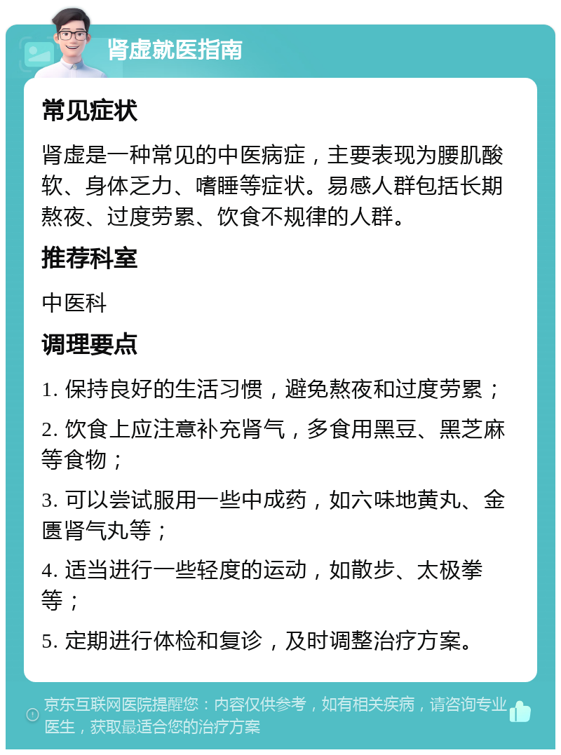 肾虚就医指南 常见症状 肾虚是一种常见的中医病症，主要表现为腰肌酸软、身体乏力、嗜睡等症状。易感人群包括长期熬夜、过度劳累、饮食不规律的人群。 推荐科室 中医科 调理要点 1. 保持良好的生活习惯，避免熬夜和过度劳累； 2. 饮食上应注意补充肾气，多食用黑豆、黑芝麻等食物； 3. 可以尝试服用一些中成药，如六味地黄丸、金匮肾气丸等； 4. 适当进行一些轻度的运动，如散步、太极拳等； 5. 定期进行体检和复诊，及时调整治疗方案。