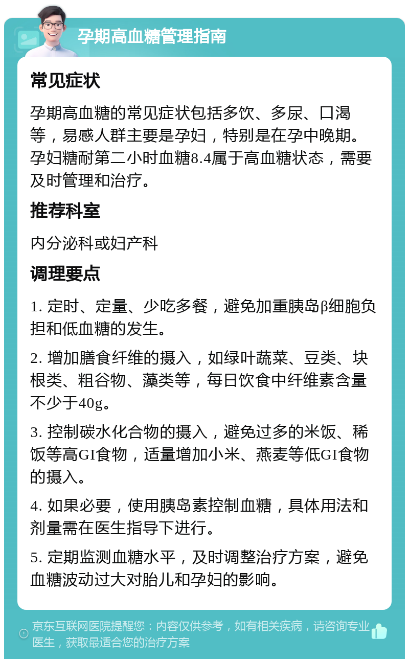 孕期高血糖管理指南 常见症状 孕期高血糖的常见症状包括多饮、多尿、口渴等，易感人群主要是孕妇，特别是在孕中晚期。孕妇糖耐第二小时血糖8.4属于高血糖状态，需要及时管理和治疗。 推荐科室 内分泌科或妇产科 调理要点 1. 定时、定量、少吃多餐，避免加重胰岛β细胞负担和低血糖的发生。 2. 增加膳食纤维的摄入，如绿叶蔬菜、豆类、块根类、粗谷物、藻类等，每日饮食中纤维素含量不少于40g。 3. 控制碳水化合物的摄入，避免过多的米饭、稀饭等高GI食物，适量增加小米、燕麦等低GI食物的摄入。 4. 如果必要，使用胰岛素控制血糖，具体用法和剂量需在医生指导下进行。 5. 定期监测血糖水平，及时调整治疗方案，避免血糖波动过大对胎儿和孕妇的影响。