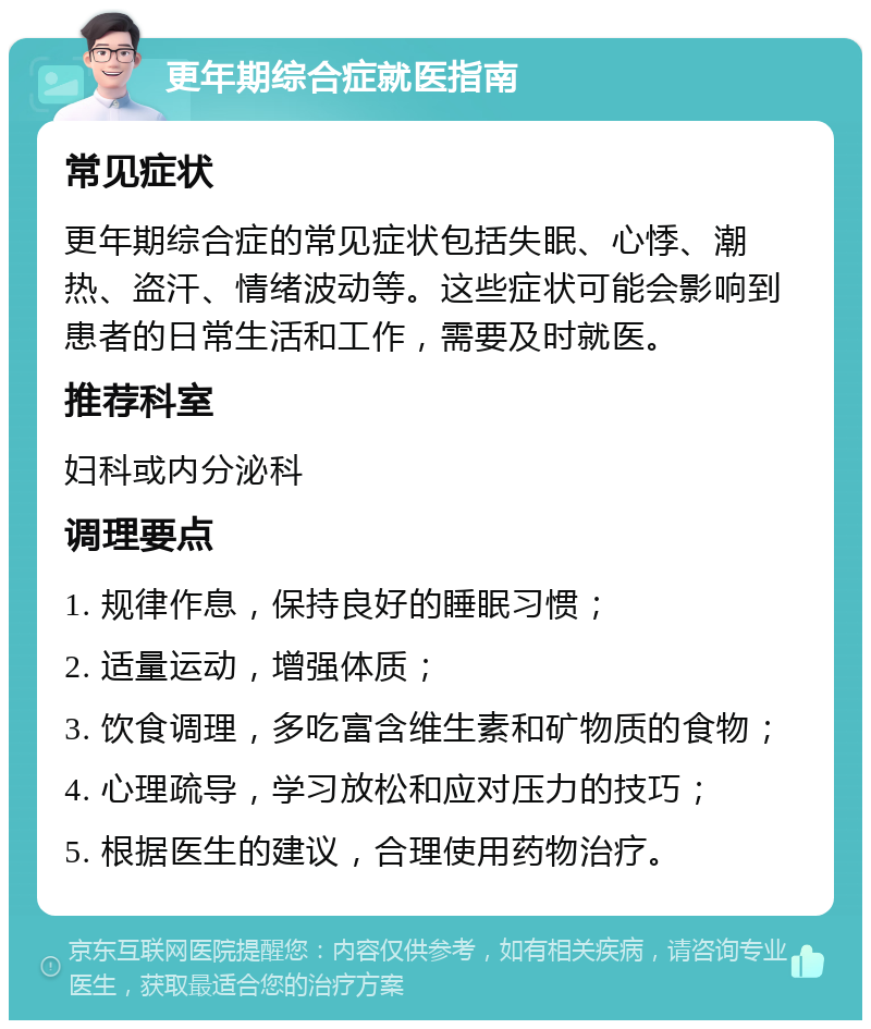 更年期综合症就医指南 常见症状 更年期综合症的常见症状包括失眠、心悸、潮热、盗汗、情绪波动等。这些症状可能会影响到患者的日常生活和工作，需要及时就医。 推荐科室 妇科或内分泌科 调理要点 1. 规律作息，保持良好的睡眠习惯； 2. 适量运动，增强体质； 3. 饮食调理，多吃富含维生素和矿物质的食物； 4. 心理疏导，学习放松和应对压力的技巧； 5. 根据医生的建议，合理使用药物治疗。