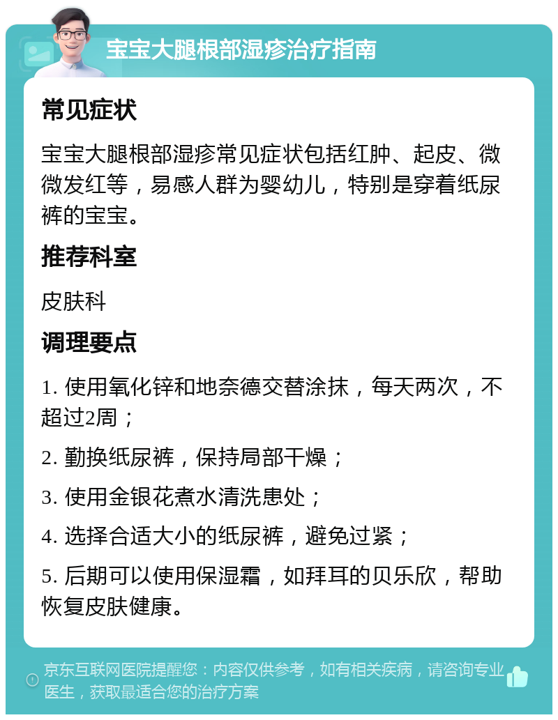 宝宝大腿根部湿疹治疗指南 常见症状 宝宝大腿根部湿疹常见症状包括红肿、起皮、微微发红等，易感人群为婴幼儿，特别是穿着纸尿裤的宝宝。 推荐科室 皮肤科 调理要点 1. 使用氧化锌和地奈德交替涂抹，每天两次，不超过2周； 2. 勤换纸尿裤，保持局部干燥； 3. 使用金银花煮水清洗患处； 4. 选择合适大小的纸尿裤，避免过紧； 5. 后期可以使用保湿霜，如拜耳的贝乐欣，帮助恢复皮肤健康。