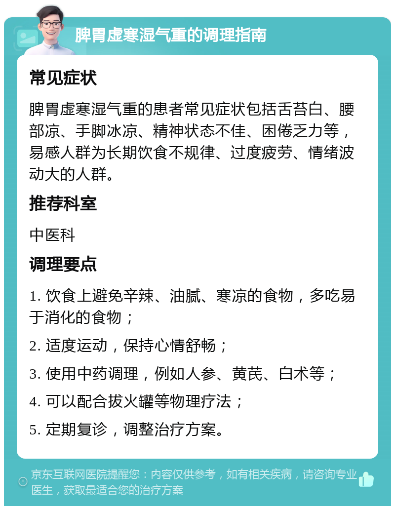 脾胃虚寒湿气重的调理指南 常见症状 脾胃虚寒湿气重的患者常见症状包括舌苔白、腰部凉、手脚冰凉、精神状态不佳、困倦乏力等，易感人群为长期饮食不规律、过度疲劳、情绪波动大的人群。 推荐科室 中医科 调理要点 1. 饮食上避免辛辣、油腻、寒凉的食物，多吃易于消化的食物； 2. 适度运动，保持心情舒畅； 3. 使用中药调理，例如人参、黄芪、白术等； 4. 可以配合拔火罐等物理疗法； 5. 定期复诊，调整治疗方案。