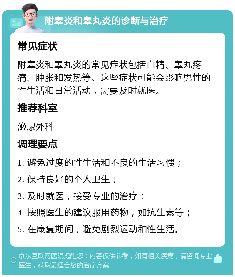 附睾炎和睾丸炎的诊断与治疗 常见症状 附睾炎和睾丸炎的常见症状包括血精、睾丸疼痛、肿胀和发热等。这些症状可能会影响男性的性生活和日常活动，需要及时就医。 推荐科室 泌尿外科 调理要点 1. 避免过度的性生活和不良的生活习惯； 2. 保持良好的个人卫生； 3. 及时就医，接受专业的治疗； 4. 按照医生的建议服用药物，如抗生素等； 5. 在康复期间，避免剧烈运动和性生活。