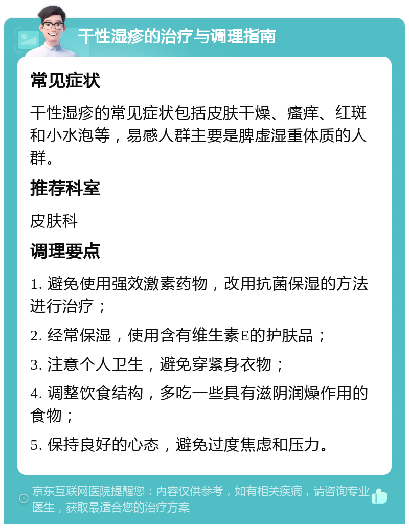 干性湿疹的治疗与调理指南 常见症状 干性湿疹的常见症状包括皮肤干燥、瘙痒、红斑和小水泡等，易感人群主要是脾虚湿重体质的人群。 推荐科室 皮肤科 调理要点 1. 避免使用强效激素药物，改用抗菌保湿的方法进行治疗； 2. 经常保湿，使用含有维生素E的护肤品； 3. 注意个人卫生，避免穿紧身衣物； 4. 调整饮食结构，多吃一些具有滋阴润燥作用的食物； 5. 保持良好的心态，避免过度焦虑和压力。