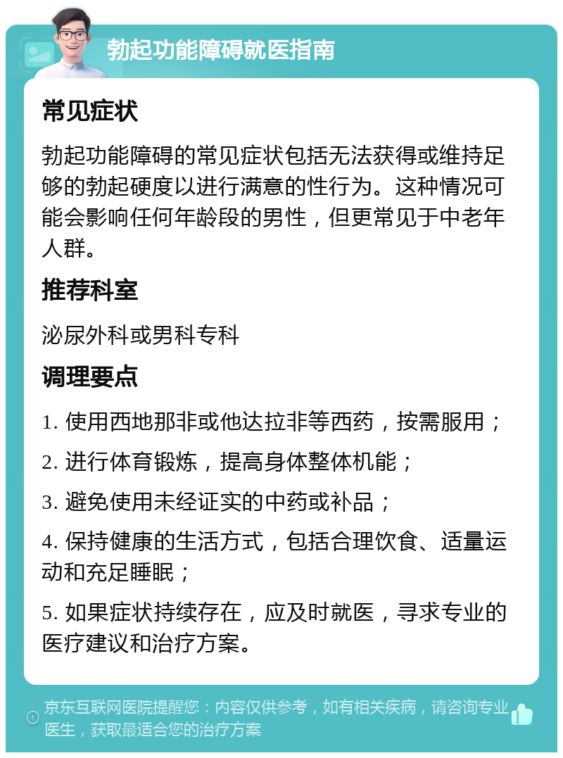 勃起功能障碍就医指南 常见症状 勃起功能障碍的常见症状包括无法获得或维持足够的勃起硬度以进行满意的性行为。这种情况可能会影响任何年龄段的男性，但更常见于中老年人群。 推荐科室 泌尿外科或男科专科 调理要点 1. 使用西地那非或他达拉非等西药，按需服用； 2. 进行体育锻炼，提高身体整体机能； 3. 避免使用未经证实的中药或补品； 4. 保持健康的生活方式，包括合理饮食、适量运动和充足睡眠； 5. 如果症状持续存在，应及时就医，寻求专业的医疗建议和治疗方案。