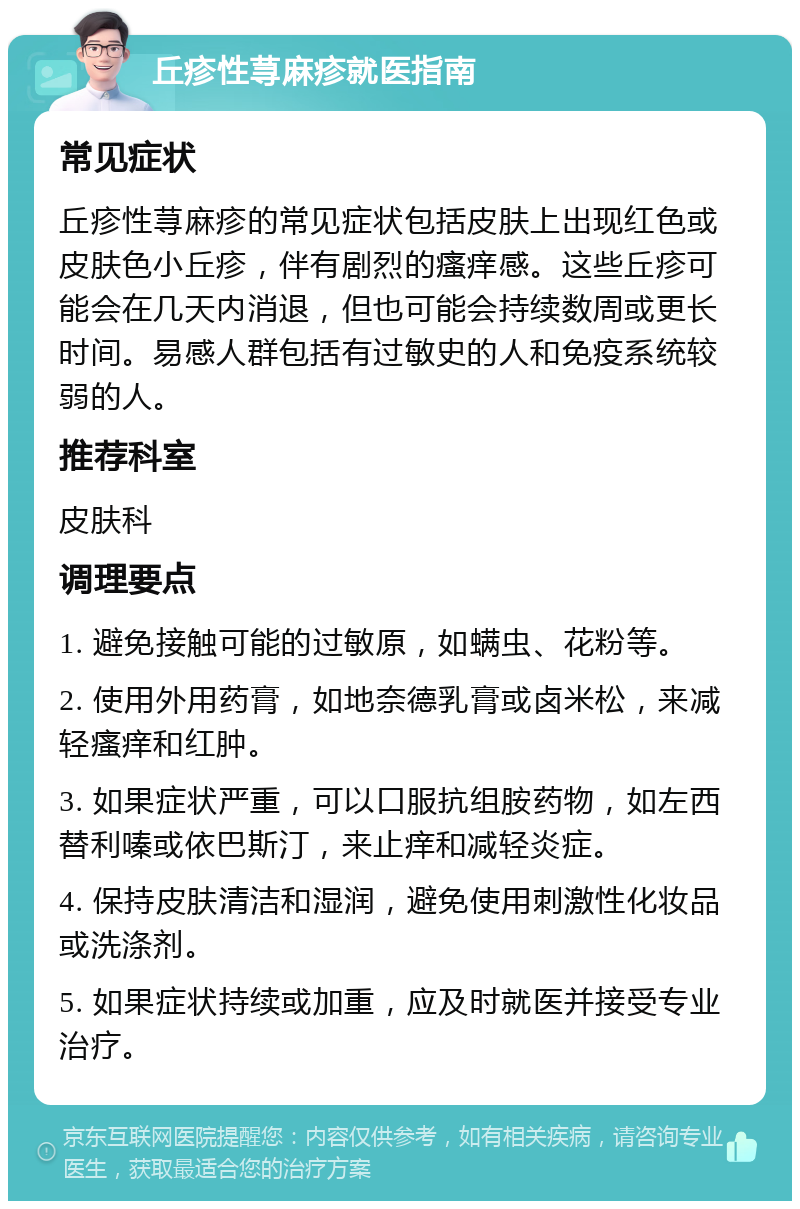 丘疹性荨麻疹就医指南 常见症状 丘疹性荨麻疹的常见症状包括皮肤上出现红色或皮肤色小丘疹，伴有剧烈的瘙痒感。这些丘疹可能会在几天内消退，但也可能会持续数周或更长时间。易感人群包括有过敏史的人和免疫系统较弱的人。 推荐科室 皮肤科 调理要点 1. 避免接触可能的过敏原，如螨虫、花粉等。 2. 使用外用药膏，如地奈德乳膏或卤米松，来减轻瘙痒和红肿。 3. 如果症状严重，可以口服抗组胺药物，如左西替利嗪或依巴斯汀，来止痒和减轻炎症。 4. 保持皮肤清洁和湿润，避免使用刺激性化妆品或洗涤剂。 5. 如果症状持续或加重，应及时就医并接受专业治疗。