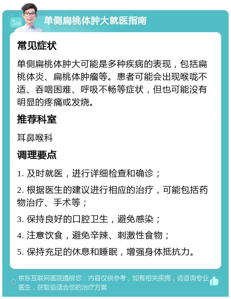 单侧扁桃体肿大就医指南 常见症状 单侧扁桃体肿大可能是多种疾病的表现，包括扁桃体炎、扁桃体肿瘤等。患者可能会出现喉咙不适、吞咽困难、呼吸不畅等症状，但也可能没有明显的疼痛或发烧。 推荐科室 耳鼻喉科 调理要点 1. 及时就医，进行详细检查和确诊； 2. 根据医生的建议进行相应的治疗，可能包括药物治疗、手术等； 3. 保持良好的口腔卫生，避免感染； 4. 注意饮食，避免辛辣、刺激性食物； 5. 保持充足的休息和睡眠，增强身体抵抗力。