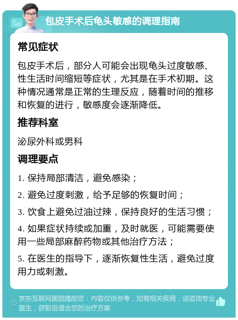 包皮手术后龟头敏感的调理指南 常见症状 包皮手术后，部分人可能会出现龟头过度敏感、性生活时间缩短等症状，尤其是在手术初期。这种情况通常是正常的生理反应，随着时间的推移和恢复的进行，敏感度会逐渐降低。 推荐科室 泌尿外科或男科 调理要点 1. 保持局部清洁，避免感染； 2. 避免过度刺激，给予足够的恢复时间； 3. 饮食上避免过油过辣，保持良好的生活习惯； 4. 如果症状持续或加重，及时就医，可能需要使用一些局部麻醉药物或其他治疗方法； 5. 在医生的指导下，逐渐恢复性生活，避免过度用力或刺激。