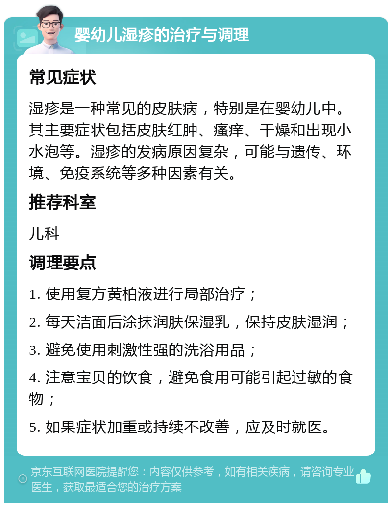 婴幼儿湿疹的治疗与调理 常见症状 湿疹是一种常见的皮肤病，特别是在婴幼儿中。其主要症状包括皮肤红肿、瘙痒、干燥和出现小水泡等。湿疹的发病原因复杂，可能与遗传、环境、免疫系统等多种因素有关。 推荐科室 儿科 调理要点 1. 使用复方黄柏液进行局部治疗； 2. 每天洁面后涂抹润肤保湿乳，保持皮肤湿润； 3. 避免使用刺激性强的洗浴用品； 4. 注意宝贝的饮食，避免食用可能引起过敏的食物； 5. 如果症状加重或持续不改善，应及时就医。