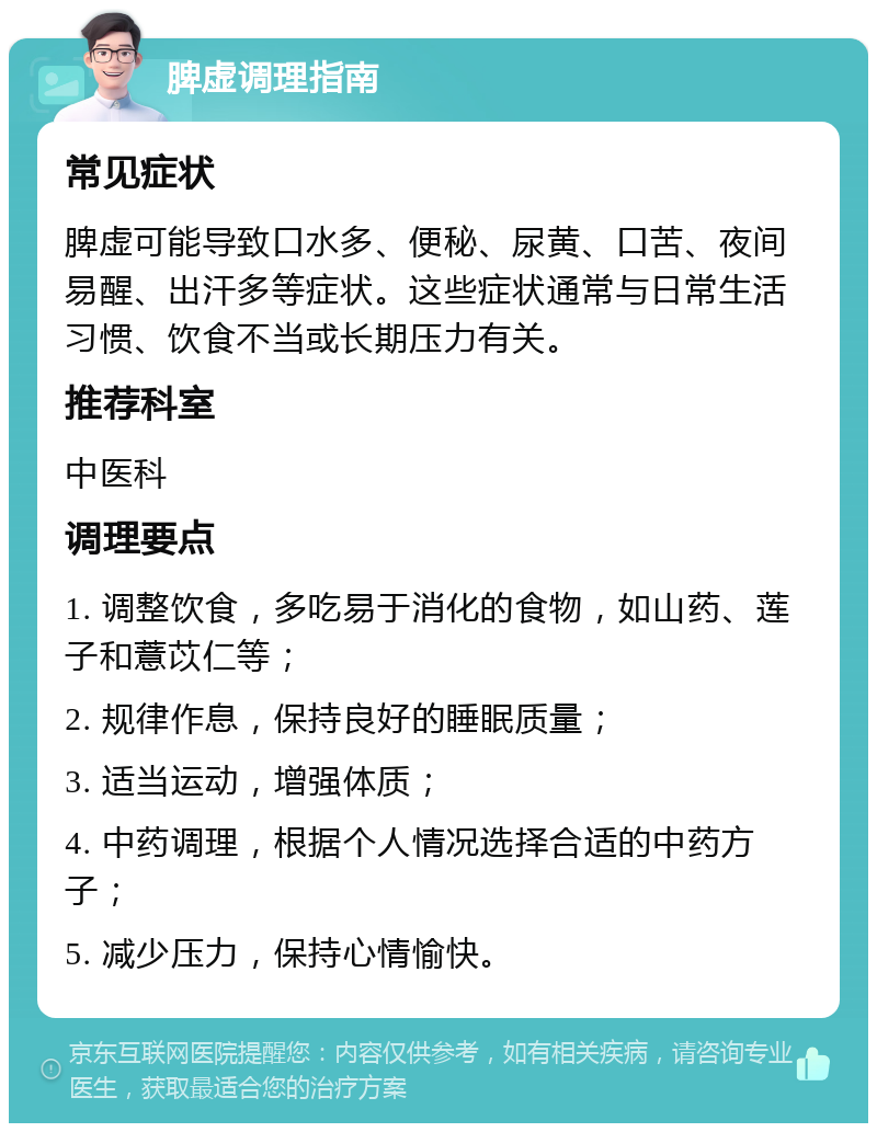 脾虚调理指南 常见症状 脾虚可能导致口水多、便秘、尿黄、口苦、夜间易醒、出汗多等症状。这些症状通常与日常生活习惯、饮食不当或长期压力有关。 推荐科室 中医科 调理要点 1. 调整饮食，多吃易于消化的食物，如山药、莲子和薏苡仁等； 2. 规律作息，保持良好的睡眠质量； 3. 适当运动，增强体质； 4. 中药调理，根据个人情况选择合适的中药方子； 5. 减少压力，保持心情愉快。