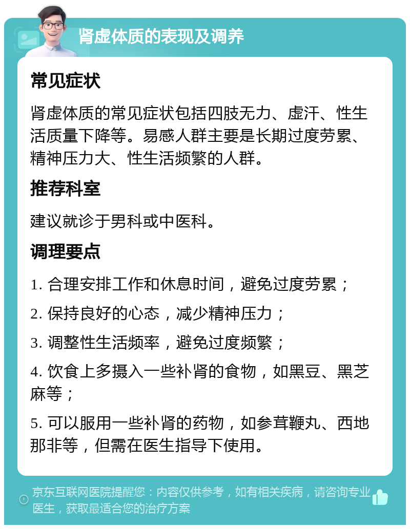 肾虚体质的表现及调养 常见症状 肾虚体质的常见症状包括四肢无力、虚汗、性生活质量下降等。易感人群主要是长期过度劳累、精神压力大、性生活频繁的人群。 推荐科室 建议就诊于男科或中医科。 调理要点 1. 合理安排工作和休息时间，避免过度劳累； 2. 保持良好的心态，减少精神压力； 3. 调整性生活频率，避免过度频繁； 4. 饮食上多摄入一些补肾的食物，如黑豆、黑芝麻等； 5. 可以服用一些补肾的药物，如参茸鞭丸、西地那非等，但需在医生指导下使用。