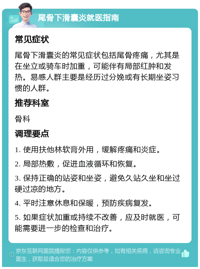 尾骨下滑囊炎就医指南 常见症状 尾骨下滑囊炎的常见症状包括尾骨疼痛，尤其是在坐立或骑车时加重，可能伴有局部红肿和发热。易感人群主要是经历过分娩或有长期坐姿习惯的人群。 推荐科室 骨科 调理要点 1. 使用扶他林软膏外用，缓解疼痛和炎症。 2. 局部热敷，促进血液循环和恢复。 3. 保持正确的站姿和坐姿，避免久站久坐和坐过硬过凉的地方。 4. 平时注意休息和保暖，预防疾病复发。 5. 如果症状加重或持续不改善，应及时就医，可能需要进一步的检查和治疗。