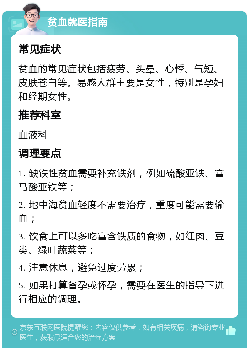 贫血就医指南 常见症状 贫血的常见症状包括疲劳、头晕、心悸、气短、皮肤苍白等。易感人群主要是女性，特别是孕妇和经期女性。 推荐科室 血液科 调理要点 1. 缺铁性贫血需要补充铁剂，例如硫酸亚铁、富马酸亚铁等； 2. 地中海贫血轻度不需要治疗，重度可能需要输血； 3. 饮食上可以多吃富含铁质的食物，如红肉、豆类、绿叶蔬菜等； 4. 注意休息，避免过度劳累； 5. 如果打算备孕或怀孕，需要在医生的指导下进行相应的调理。