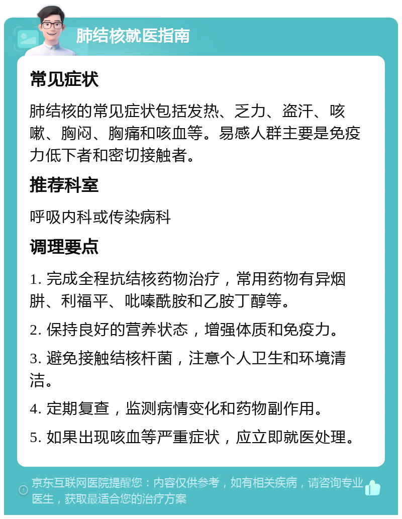 肺结核就医指南 常见症状 肺结核的常见症状包括发热、乏力、盗汗、咳嗽、胸闷、胸痛和咳血等。易感人群主要是免疫力低下者和密切接触者。 推荐科室 呼吸内科或传染病科 调理要点 1. 完成全程抗结核药物治疗，常用药物有异烟肼、利福平、吡嗪酰胺和乙胺丁醇等。 2. 保持良好的营养状态，增强体质和免疫力。 3. 避免接触结核杆菌，注意个人卫生和环境清洁。 4. 定期复查，监测病情变化和药物副作用。 5. 如果出现咳血等严重症状，应立即就医处理。