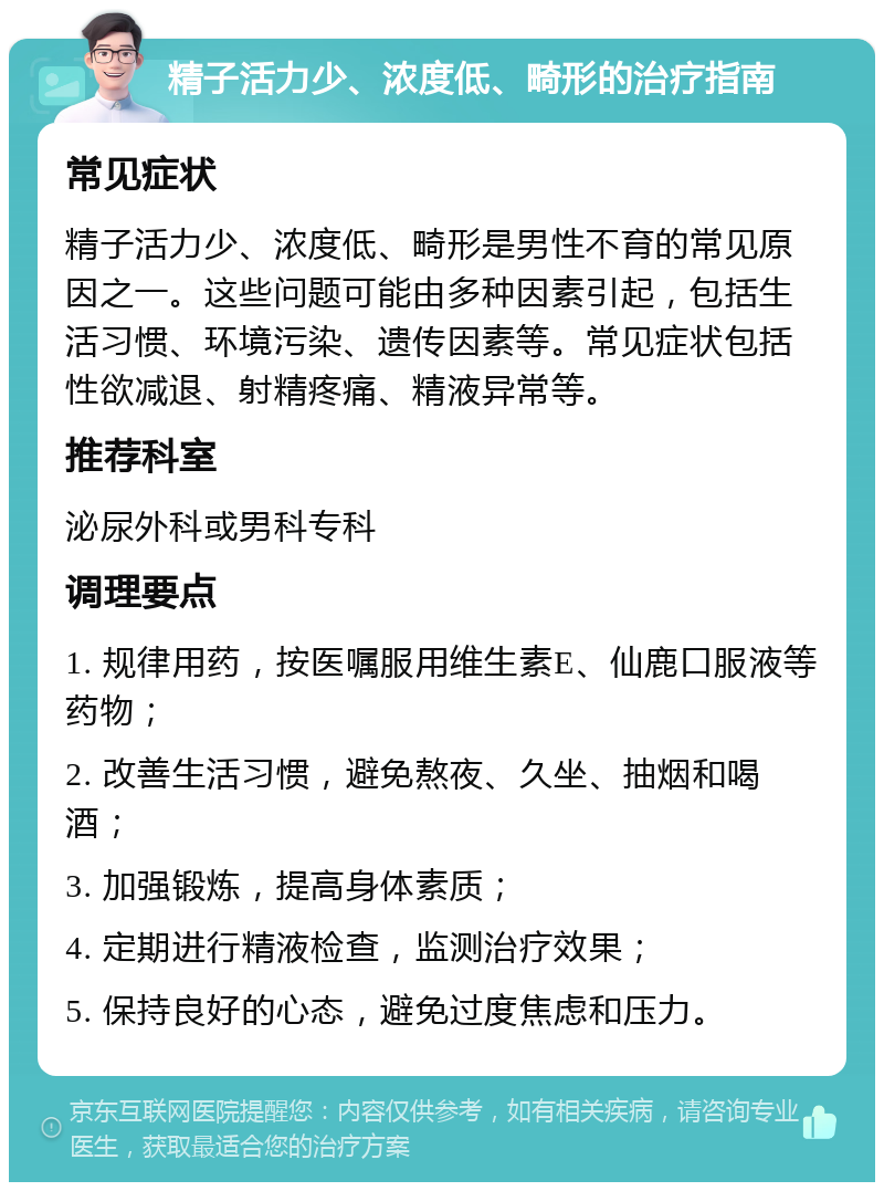 精子活力少、浓度低、畸形的治疗指南 常见症状 精子活力少、浓度低、畸形是男性不育的常见原因之一。这些问题可能由多种因素引起，包括生活习惯、环境污染、遗传因素等。常见症状包括性欲减退、射精疼痛、精液异常等。 推荐科室 泌尿外科或男科专科 调理要点 1. 规律用药，按医嘱服用维生素E、仙鹿口服液等药物； 2. 改善生活习惯，避免熬夜、久坐、抽烟和喝酒； 3. 加强锻炼，提高身体素质； 4. 定期进行精液检查，监测治疗效果； 5. 保持良好的心态，避免过度焦虑和压力。