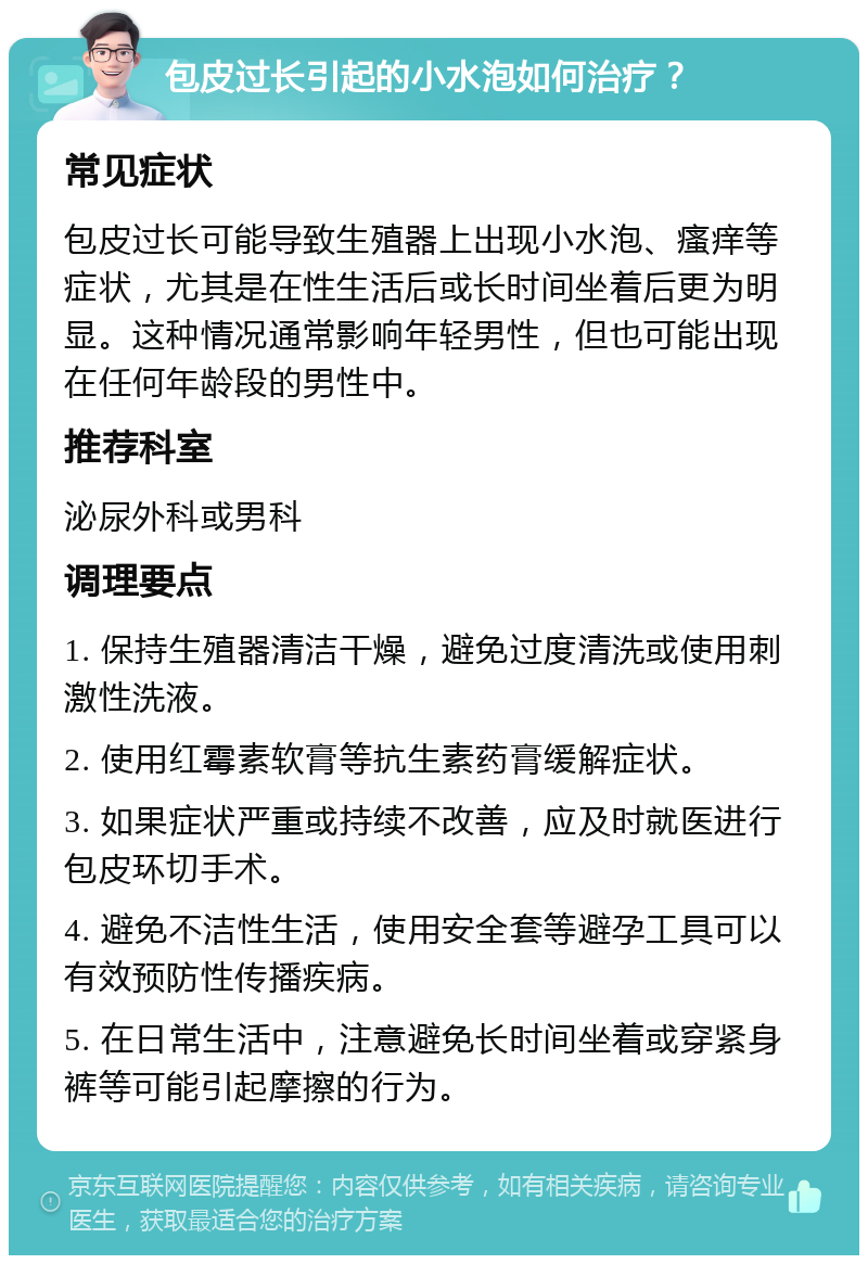 包皮过长引起的小水泡如何治疗？ 常见症状 包皮过长可能导致生殖器上出现小水泡、瘙痒等症状，尤其是在性生活后或长时间坐着后更为明显。这种情况通常影响年轻男性，但也可能出现在任何年龄段的男性中。 推荐科室 泌尿外科或男科 调理要点 1. 保持生殖器清洁干燥，避免过度清洗或使用刺激性洗液。 2. 使用红霉素软膏等抗生素药膏缓解症状。 3. 如果症状严重或持续不改善，应及时就医进行包皮环切手术。 4. 避免不洁性生活，使用安全套等避孕工具可以有效预防性传播疾病。 5. 在日常生活中，注意避免长时间坐着或穿紧身裤等可能引起摩擦的行为。