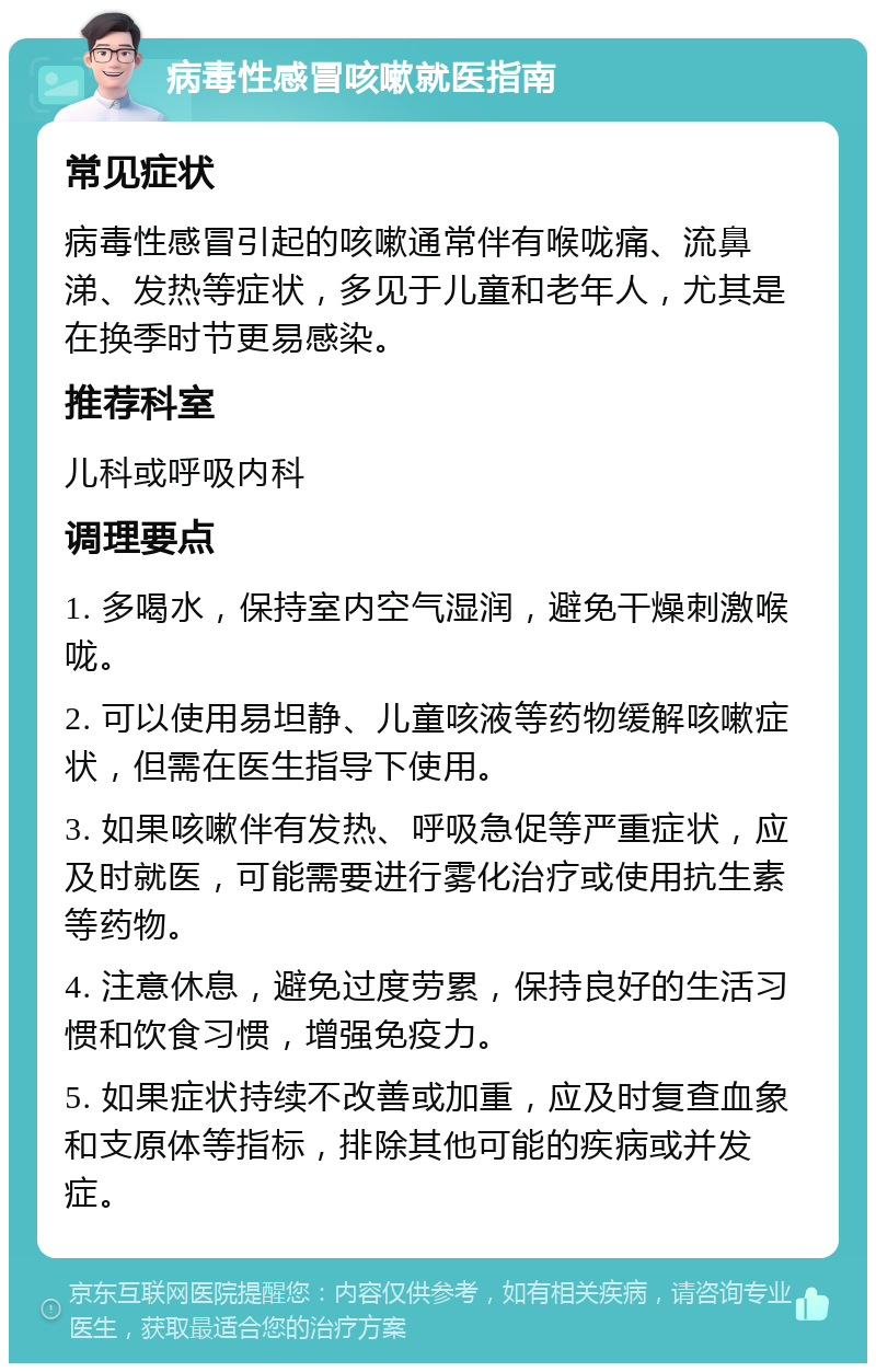 病毒性感冒咳嗽就医指南 常见症状 病毒性感冒引起的咳嗽通常伴有喉咙痛、流鼻涕、发热等症状，多见于儿童和老年人，尤其是在换季时节更易感染。 推荐科室 儿科或呼吸内科 调理要点 1. 多喝水，保持室内空气湿润，避免干燥刺激喉咙。 2. 可以使用易坦静、儿童咳液等药物缓解咳嗽症状，但需在医生指导下使用。 3. 如果咳嗽伴有发热、呼吸急促等严重症状，应及时就医，可能需要进行雾化治疗或使用抗生素等药物。 4. 注意休息，避免过度劳累，保持良好的生活习惯和饮食习惯，增强免疫力。 5. 如果症状持续不改善或加重，应及时复查血象和支原体等指标，排除其他可能的疾病或并发症。