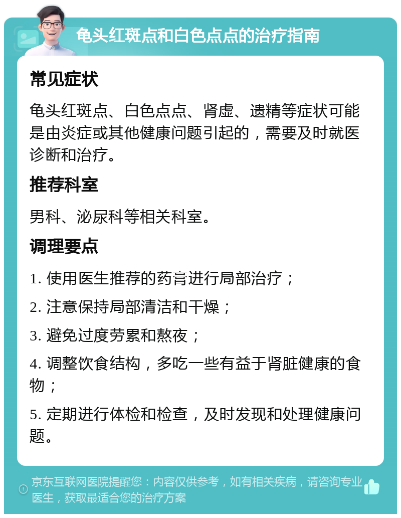 龟头红斑点和白色点点的治疗指南 常见症状 龟头红斑点、白色点点、肾虚、遗精等症状可能是由炎症或其他健康问题引起的，需要及时就医诊断和治疗。 推荐科室 男科、泌尿科等相关科室。 调理要点 1. 使用医生推荐的药膏进行局部治疗； 2. 注意保持局部清洁和干燥； 3. 避免过度劳累和熬夜； 4. 调整饮食结构，多吃一些有益于肾脏健康的食物； 5. 定期进行体检和检查，及时发现和处理健康问题。