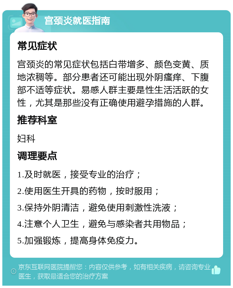 宫颈炎就医指南 常见症状 宫颈炎的常见症状包括白带增多、颜色变黄、质地浓稠等。部分患者还可能出现外阴瘙痒、下腹部不适等症状。易感人群主要是性生活活跃的女性，尤其是那些没有正确使用避孕措施的人群。 推荐科室 妇科 调理要点 1.及时就医，接受专业的治疗； 2.使用医生开具的药物，按时服用； 3.保持外阴清洁，避免使用刺激性洗液； 4.注意个人卫生，避免与感染者共用物品； 5.加强锻炼，提高身体免疫力。