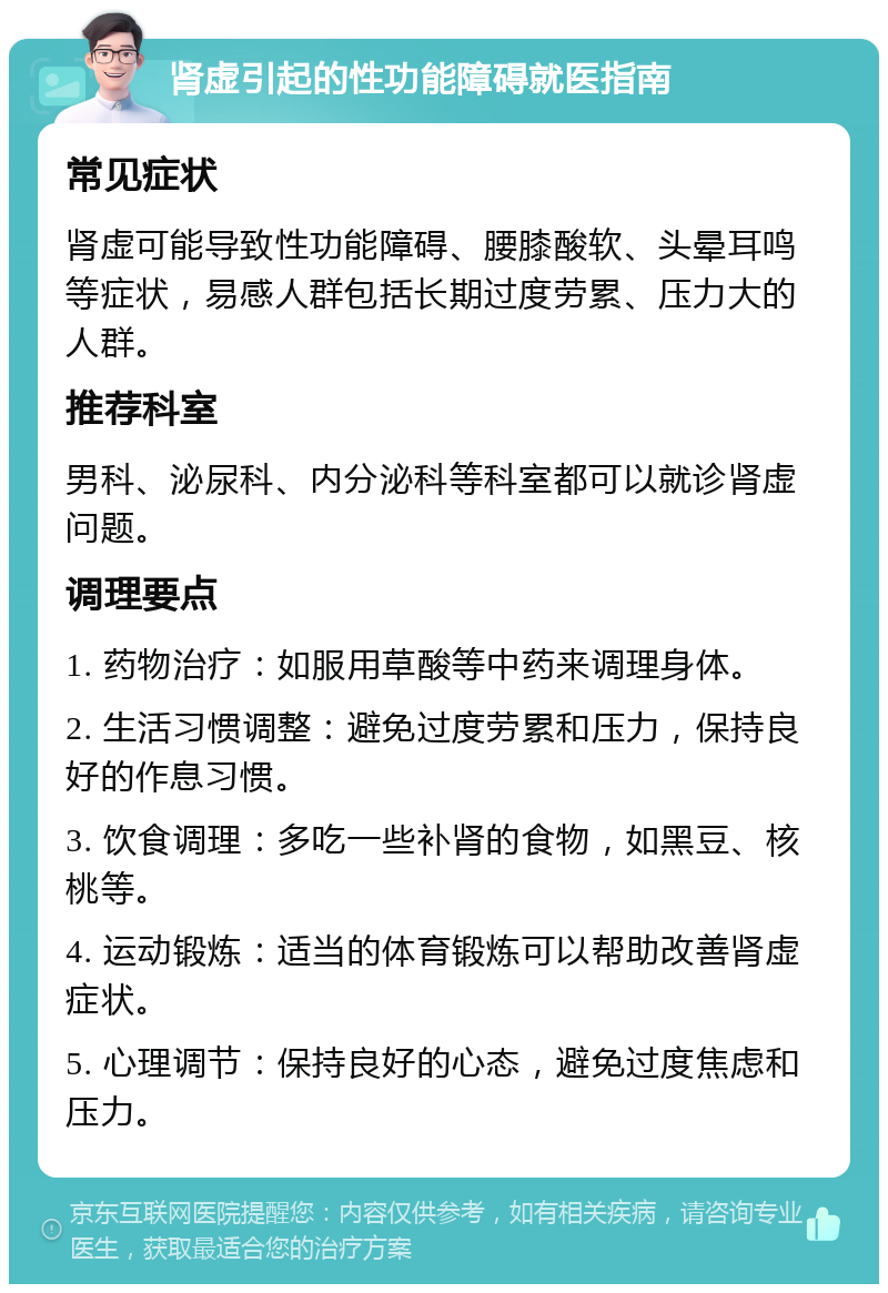 肾虚引起的性功能障碍就医指南 常见症状 肾虚可能导致性功能障碍、腰膝酸软、头晕耳鸣等症状，易感人群包括长期过度劳累、压力大的人群。 推荐科室 男科、泌尿科、内分泌科等科室都可以就诊肾虚问题。 调理要点 1. 药物治疗：如服用草酸等中药来调理身体。 2. 生活习惯调整：避免过度劳累和压力，保持良好的作息习惯。 3. 饮食调理：多吃一些补肾的食物，如黑豆、核桃等。 4. 运动锻炼：适当的体育锻炼可以帮助改善肾虚症状。 5. 心理调节：保持良好的心态，避免过度焦虑和压力。