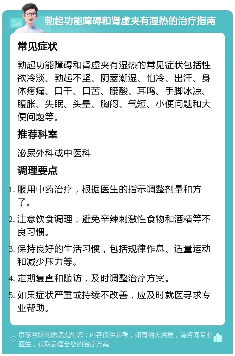 勃起功能障碍和肾虚夹有湿热的治疗指南 常见症状 勃起功能障碍和肾虚夹有湿热的常见症状包括性欲冷淡、勃起不坚、阴囊潮湿、怕冷、出汗、身体疼痛、口干、口苦、腰酸、耳鸣、手脚冰凉、腹胀、失眠、头晕、胸闷、气短、小便问题和大便问题等。 推荐科室 泌尿外科或中医科 调理要点 服用中药治疗，根据医生的指示调整剂量和方子。 注意饮食调理，避免辛辣刺激性食物和酒精等不良习惯。 保持良好的生活习惯，包括规律作息、适量运动和减少压力等。 定期复查和随访，及时调整治疗方案。 如果症状严重或持续不改善，应及时就医寻求专业帮助。