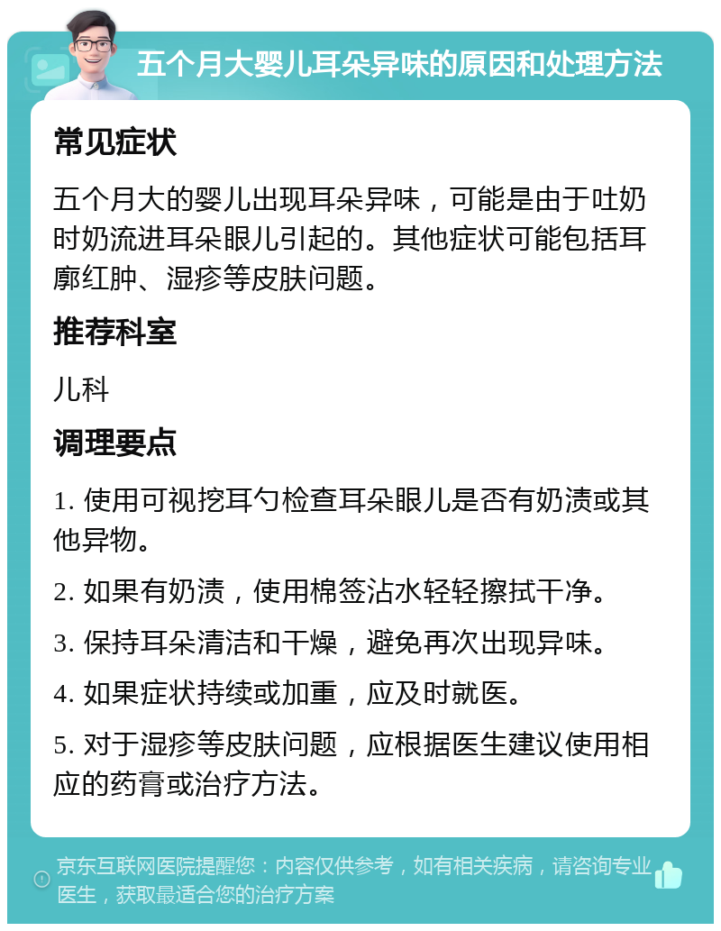 五个月大婴儿耳朵异味的原因和处理方法 常见症状 五个月大的婴儿出现耳朵异味，可能是由于吐奶时奶流进耳朵眼儿引起的。其他症状可能包括耳廓红肿、湿疹等皮肤问题。 推荐科室 儿科 调理要点 1. 使用可视挖耳勺检查耳朵眼儿是否有奶渍或其他异物。 2. 如果有奶渍，使用棉签沾水轻轻擦拭干净。 3. 保持耳朵清洁和干燥，避免再次出现异味。 4. 如果症状持续或加重，应及时就医。 5. 对于湿疹等皮肤问题，应根据医生建议使用相应的药膏或治疗方法。