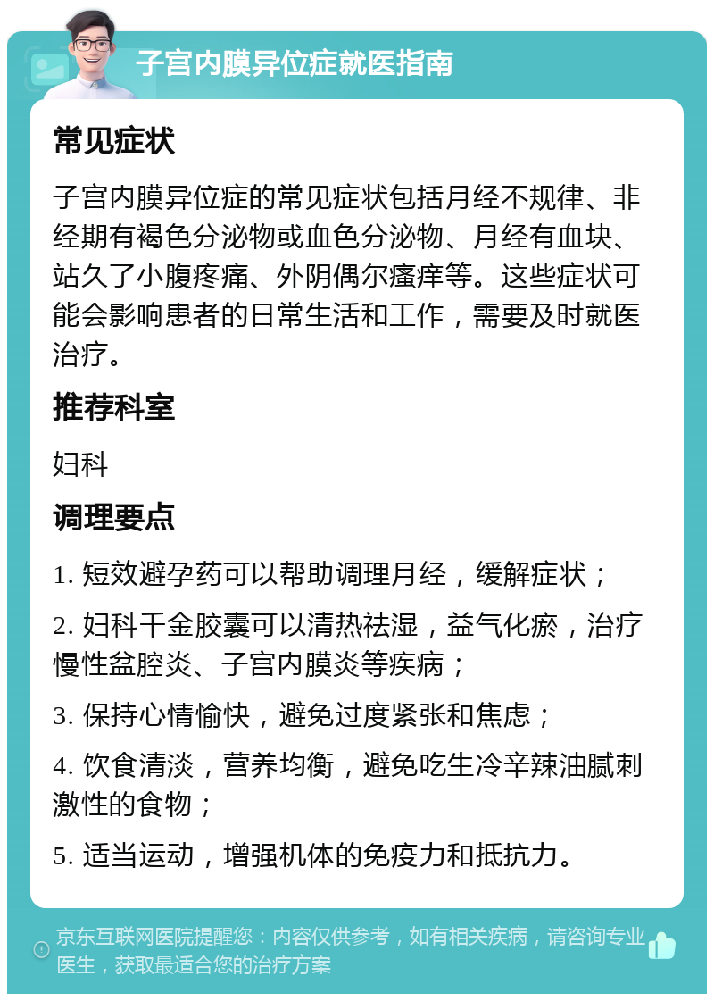 子宫内膜异位症就医指南 常见症状 子宫内膜异位症的常见症状包括月经不规律、非经期有褐色分泌物或血色分泌物、月经有血块、站久了小腹疼痛、外阴偶尔瘙痒等。这些症状可能会影响患者的日常生活和工作，需要及时就医治疗。 推荐科室 妇科 调理要点 1. 短效避孕药可以帮助调理月经，缓解症状； 2. 妇科千金胶囊可以清热祛湿，益气化瘀，治疗慢性盆腔炎、子宫内膜炎等疾病； 3. 保持心情愉快，避免过度紧张和焦虑； 4. 饮食清淡，营养均衡，避免吃生冷辛辣油腻刺激性的食物； 5. 适当运动，增强机体的免疫力和抵抗力。