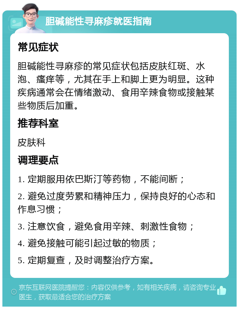 胆碱能性寻麻疹就医指南 常见症状 胆碱能性寻麻疹的常见症状包括皮肤红斑、水泡、瘙痒等，尤其在手上和脚上更为明显。这种疾病通常会在情绪激动、食用辛辣食物或接触某些物质后加重。 推荐科室 皮肤科 调理要点 1. 定期服用依巴斯汀等药物，不能间断； 2. 避免过度劳累和精神压力，保持良好的心态和作息习惯； 3. 注意饮食，避免食用辛辣、刺激性食物； 4. 避免接触可能引起过敏的物质； 5. 定期复查，及时调整治疗方案。