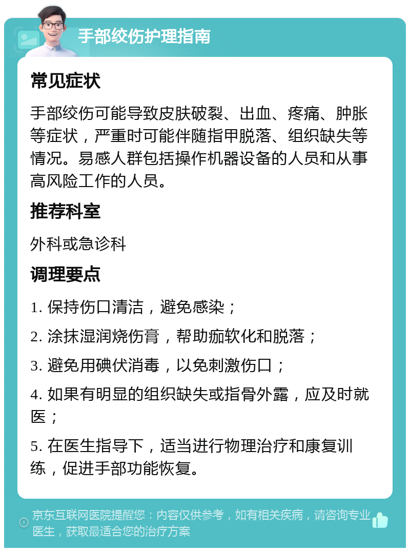 手部绞伤护理指南 常见症状 手部绞伤可能导致皮肤破裂、出血、疼痛、肿胀等症状，严重时可能伴随指甲脱落、组织缺失等情况。易感人群包括操作机器设备的人员和从事高风险工作的人员。 推荐科室 外科或急诊科 调理要点 1. 保持伤口清洁，避免感染； 2. 涂抹湿润烧伤膏，帮助痂软化和脱落； 3. 避免用碘伏消毒，以免刺激伤口； 4. 如果有明显的组织缺失或指骨外露，应及时就医； 5. 在医生指导下，适当进行物理治疗和康复训练，促进手部功能恢复。