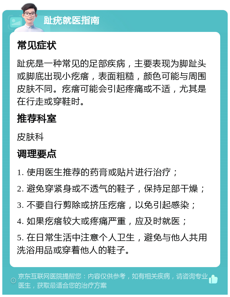 趾疣就医指南 常见症状 趾疣是一种常见的足部疾病，主要表现为脚趾头或脚底出现小疙瘩，表面粗糙，颜色可能与周围皮肤不同。疙瘩可能会引起疼痛或不适，尤其是在行走或穿鞋时。 推荐科室 皮肤科 调理要点 1. 使用医生推荐的药膏或贴片进行治疗； 2. 避免穿紧身或不透气的鞋子，保持足部干燥； 3. 不要自行剪除或挤压疙瘩，以免引起感染； 4. 如果疙瘩较大或疼痛严重，应及时就医； 5. 在日常生活中注意个人卫生，避免与他人共用洗浴用品或穿着他人的鞋子。