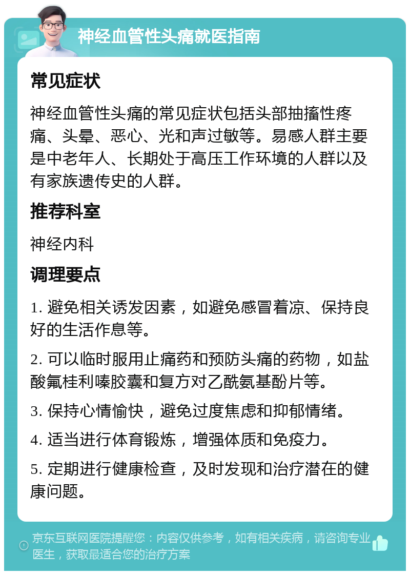 神经血管性头痛就医指南 常见症状 神经血管性头痛的常见症状包括头部抽搐性疼痛、头晕、恶心、光和声过敏等。易感人群主要是中老年人、长期处于高压工作环境的人群以及有家族遗传史的人群。 推荐科室 神经内科 调理要点 1. 避免相关诱发因素，如避免感冒着凉、保持良好的生活作息等。 2. 可以临时服用止痛药和预防头痛的药物，如盐酸氟桂利嗪胶囊和复方对乙酰氨基酚片等。 3. 保持心情愉快，避免过度焦虑和抑郁情绪。 4. 适当进行体育锻炼，增强体质和免疫力。 5. 定期进行健康检查，及时发现和治疗潜在的健康问题。