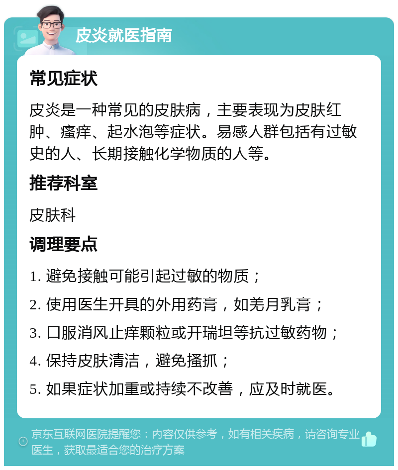 皮炎就医指南 常见症状 皮炎是一种常见的皮肤病，主要表现为皮肤红肿、瘙痒、起水泡等症状。易感人群包括有过敏史的人、长期接触化学物质的人等。 推荐科室 皮肤科 调理要点 1. 避免接触可能引起过敏的物质； 2. 使用医生开具的外用药膏，如羌月乳膏； 3. 口服消风止痒颗粒或开瑞坦等抗过敏药物； 4. 保持皮肤清洁，避免搔抓； 5. 如果症状加重或持续不改善，应及时就医。