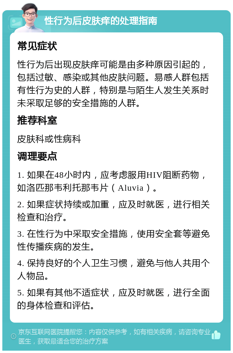 性行为后皮肤痒的处理指南 常见症状 性行为后出现皮肤痒可能是由多种原因引起的，包括过敏、感染或其他皮肤问题。易感人群包括有性行为史的人群，特别是与陌生人发生关系时未采取足够的安全措施的人群。 推荐科室 皮肤科或性病科 调理要点 1. 如果在48小时内，应考虑服用HIV阻断药物，如洛匹那韦利托那韦片（Aluvia）。 2. 如果症状持续或加重，应及时就医，进行相关检查和治疗。 3. 在性行为中采取安全措施，使用安全套等避免性传播疾病的发生。 4. 保持良好的个人卫生习惯，避免与他人共用个人物品。 5. 如果有其他不适症状，应及时就医，进行全面的身体检查和评估。