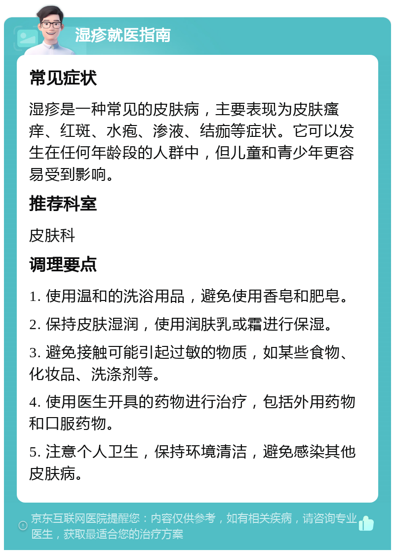 湿疹就医指南 常见症状 湿疹是一种常见的皮肤病，主要表现为皮肤瘙痒、红斑、水疱、渗液、结痂等症状。它可以发生在任何年龄段的人群中，但儿童和青少年更容易受到影响。 推荐科室 皮肤科 调理要点 1. 使用温和的洗浴用品，避免使用香皂和肥皂。 2. 保持皮肤湿润，使用润肤乳或霜进行保湿。 3. 避免接触可能引起过敏的物质，如某些食物、化妆品、洗涤剂等。 4. 使用医生开具的药物进行治疗，包括外用药物和口服药物。 5. 注意个人卫生，保持环境清洁，避免感染其他皮肤病。