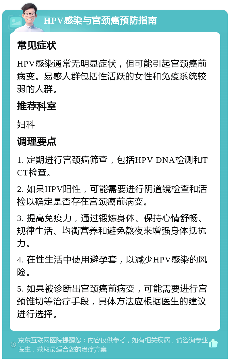 HPV感染与宫颈癌预防指南 常见症状 HPV感染通常无明显症状，但可能引起宫颈癌前病变。易感人群包括性活跃的女性和免疫系统较弱的人群。 推荐科室 妇科 调理要点 1. 定期进行宫颈癌筛查，包括HPV DNA检测和TCT检查。 2. 如果HPV阳性，可能需要进行阴道镜检查和活检以确定是否存在宫颈癌前病变。 3. 提高免疫力，通过锻炼身体、保持心情舒畅、规律生活、均衡营养和避免熬夜来增强身体抵抗力。 4. 在性生活中使用避孕套，以减少HPV感染的风险。 5. 如果被诊断出宫颈癌前病变，可能需要进行宫颈锥切等治疗手段，具体方法应根据医生的建议进行选择。