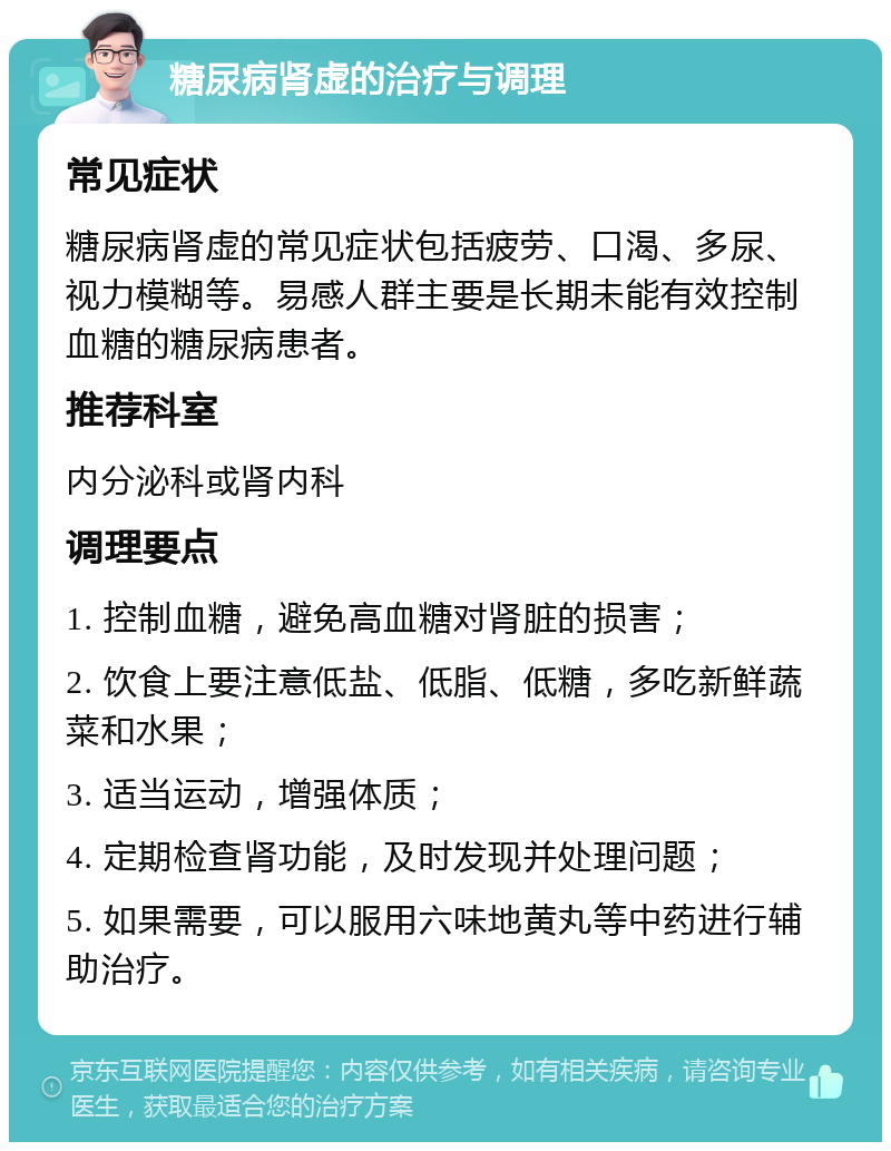 糖尿病肾虚的治疗与调理 常见症状 糖尿病肾虚的常见症状包括疲劳、口渴、多尿、视力模糊等。易感人群主要是长期未能有效控制血糖的糖尿病患者。 推荐科室 内分泌科或肾内科 调理要点 1. 控制血糖，避免高血糖对肾脏的损害； 2. 饮食上要注意低盐、低脂、低糖，多吃新鲜蔬菜和水果； 3. 适当运动，增强体质； 4. 定期检查肾功能，及时发现并处理问题； 5. 如果需要，可以服用六味地黄丸等中药进行辅助治疗。