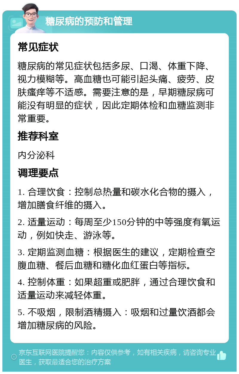 糖尿病的预防和管理 常见症状 糖尿病的常见症状包括多尿、口渴、体重下降、视力模糊等。高血糖也可能引起头痛、疲劳、皮肤瘙痒等不适感。需要注意的是，早期糖尿病可能没有明显的症状，因此定期体检和血糖监测非常重要。 推荐科室 内分泌科 调理要点 1. 合理饮食：控制总热量和碳水化合物的摄入，增加膳食纤维的摄入。 2. 适量运动：每周至少150分钟的中等强度有氧运动，例如快走、游泳等。 3. 定期监测血糖：根据医生的建议，定期检查空腹血糖、餐后血糖和糖化血红蛋白等指标。 4. 控制体重：如果超重或肥胖，通过合理饮食和适量运动来减轻体重。 5. 不吸烟，限制酒精摄入：吸烟和过量饮酒都会增加糖尿病的风险。