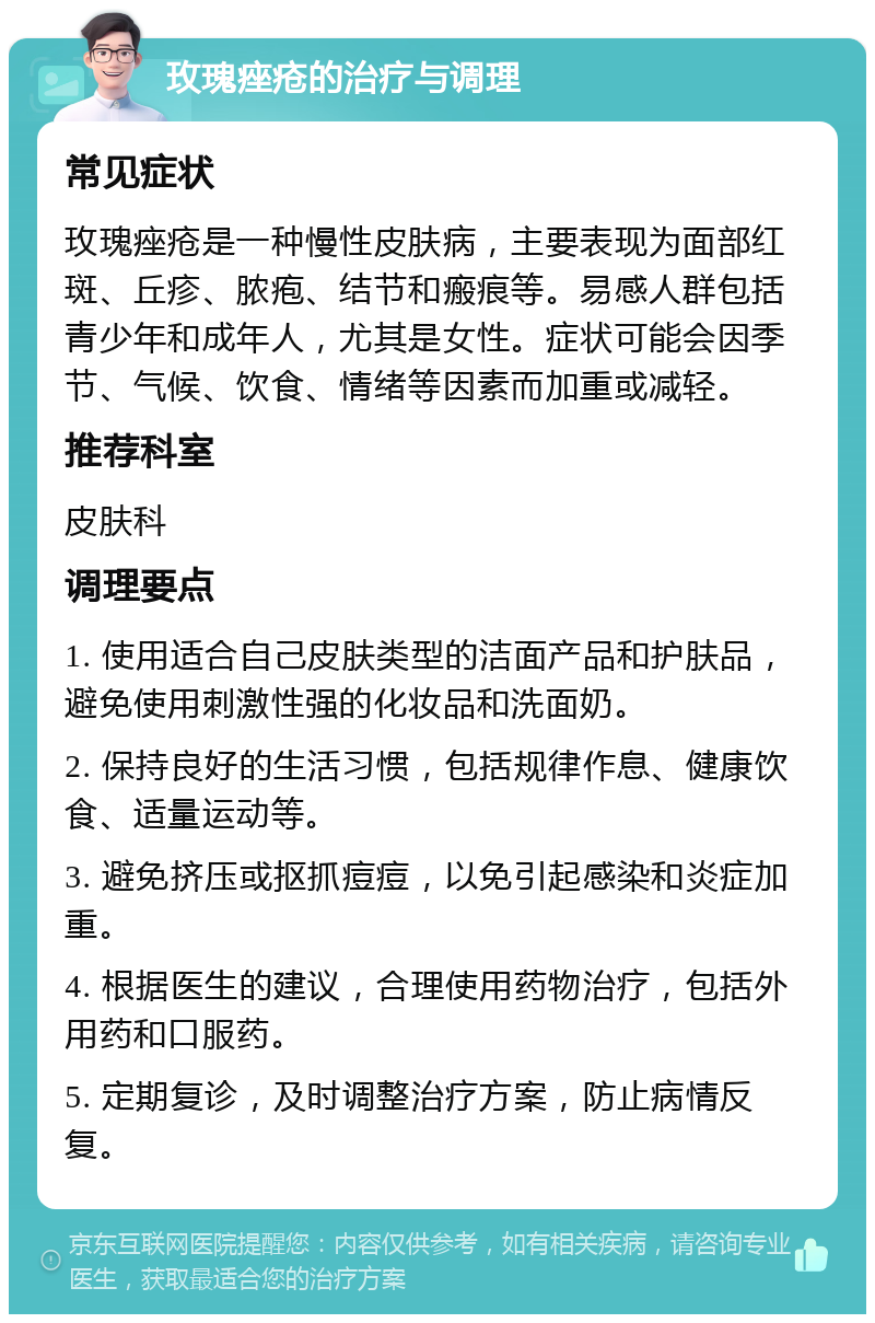 玫瑰痤疮的治疗与调理 常见症状 玫瑰痤疮是一种慢性皮肤病，主要表现为面部红斑、丘疹、脓疱、结节和瘢痕等。易感人群包括青少年和成年人，尤其是女性。症状可能会因季节、气候、饮食、情绪等因素而加重或减轻。 推荐科室 皮肤科 调理要点 1. 使用适合自己皮肤类型的洁面产品和护肤品，避免使用刺激性强的化妆品和洗面奶。 2. 保持良好的生活习惯，包括规律作息、健康饮食、适量运动等。 3. 避免挤压或抠抓痘痘，以免引起感染和炎症加重。 4. 根据医生的建议，合理使用药物治疗，包括外用药和口服药。 5. 定期复诊，及时调整治疗方案，防止病情反复。