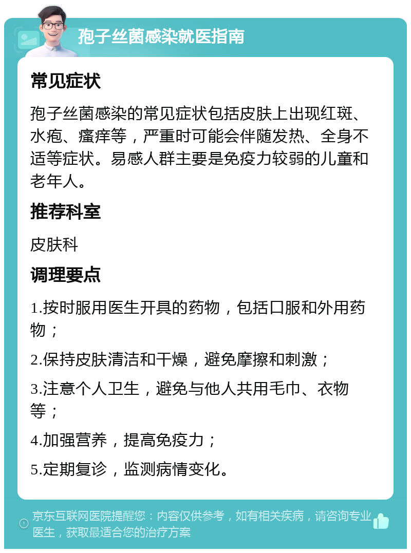 孢子丝菌感染就医指南 常见症状 孢子丝菌感染的常见症状包括皮肤上出现红斑、水疱、瘙痒等，严重时可能会伴随发热、全身不适等症状。易感人群主要是免疫力较弱的儿童和老年人。 推荐科室 皮肤科 调理要点 1.按时服用医生开具的药物，包括口服和外用药物； 2.保持皮肤清洁和干燥，避免摩擦和刺激； 3.注意个人卫生，避免与他人共用毛巾、衣物等； 4.加强营养，提高免疫力； 5.定期复诊，监测病情变化。