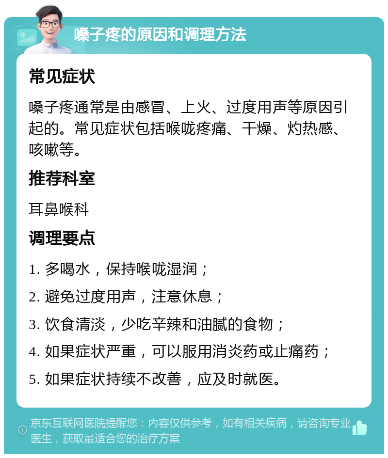 嗓子疼的原因和调理方法 常见症状 嗓子疼通常是由感冒、上火、过度用声等原因引起的。常见症状包括喉咙疼痛、干燥、灼热感、咳嗽等。 推荐科室 耳鼻喉科 调理要点 1. 多喝水，保持喉咙湿润； 2. 避免过度用声，注意休息； 3. 饮食清淡，少吃辛辣和油腻的食物； 4. 如果症状严重，可以服用消炎药或止痛药； 5. 如果症状持续不改善，应及时就医。