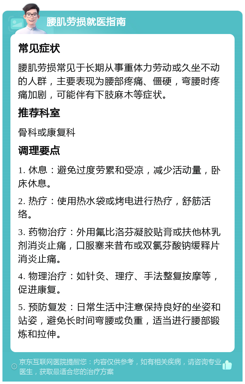 腰肌劳损就医指南 常见症状 腰肌劳损常见于长期从事重体力劳动或久坐不动的人群，主要表现为腰部疼痛、僵硬，弯腰时疼痛加剧，可能伴有下肢麻木等症状。 推荐科室 骨科或康复科 调理要点 1. 休息：避免过度劳累和受凉，减少活动量，卧床休息。 2. 热疗：使用热水袋或烤电进行热疗，舒筋活络。 3. 药物治疗：外用氟比洛芬凝胶贴膏或扶他林乳剂消炎止痛，口服塞来昔布或双氯芬酸钠缓释片消炎止痛。 4. 物理治疗：如针灸、理疗、手法整复按摩等，促进康复。 5. 预防复发：日常生活中注意保持良好的坐姿和站姿，避免长时间弯腰或负重，适当进行腰部锻炼和拉伸。