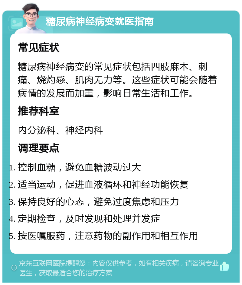 糖尿病神经病变就医指南 常见症状 糖尿病神经病变的常见症状包括四肢麻木、刺痛、烧灼感、肌肉无力等。这些症状可能会随着病情的发展而加重，影响日常生活和工作。 推荐科室 内分泌科、神经内科 调理要点 控制血糖，避免血糖波动过大 适当运动，促进血液循环和神经功能恢复 保持良好的心态，避免过度焦虑和压力 定期检查，及时发现和处理并发症 按医嘱服药，注意药物的副作用和相互作用