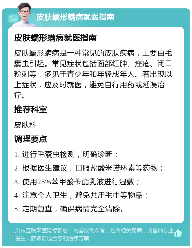 皮肤蠕形螨病就医指南 皮肤蠕形螨病就医指南 皮肤蠕形螨病是一种常见的皮肤疾病，主要由毛囊虫引起。常见症状包括面部红肿、痤疮、闭口粉刺等，多见于青少年和年轻成年人。若出现以上症状，应及时就医，避免自行用药或延误治疗。 推荐科室 皮肤科 调理要点 1. 进行毛囊虫检测，明确诊断； 2. 根据医生建议，口服盐酸米诺环素等药物； 3. 使用25%苯甲酸苄酯乳液进行湿敷； 4. 注意个人卫生，避免共用毛巾等物品； 5. 定期复查，确保病情完全清除。