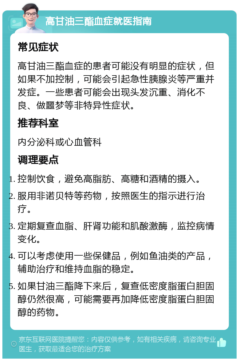 高甘油三酯血症就医指南 常见症状 高甘油三酯血症的患者可能没有明显的症状，但如果不加控制，可能会引起急性胰腺炎等严重并发症。一些患者可能会出现头发沉重、消化不良、做噩梦等非特异性症状。 推荐科室 内分泌科或心血管科 调理要点 控制饮食，避免高脂肪、高糖和酒精的摄入。 服用非诺贝特等药物，按照医生的指示进行治疗。 定期复查血脂、肝肾功能和肌酸激酶，监控病情变化。 可以考虑使用一些保健品，例如鱼油类的产品，辅助治疗和维持血脂的稳定。 如果甘油三酯降下来后，复查低密度脂蛋白胆固醇仍然很高，可能需要再加降低密度脂蛋白胆固醇的药物。